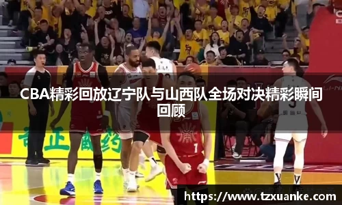 CBA精彩回放辽宁队与山西队全场对决精彩瞬间回顾