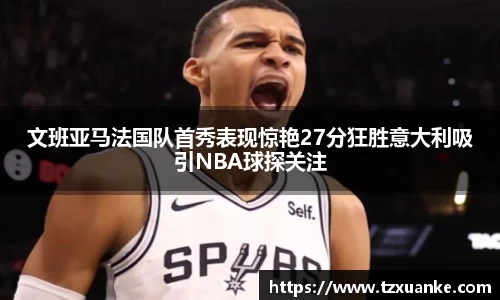 文班亚马法国队首秀表现惊艳27分狂胜意大利吸引NBA球探关注